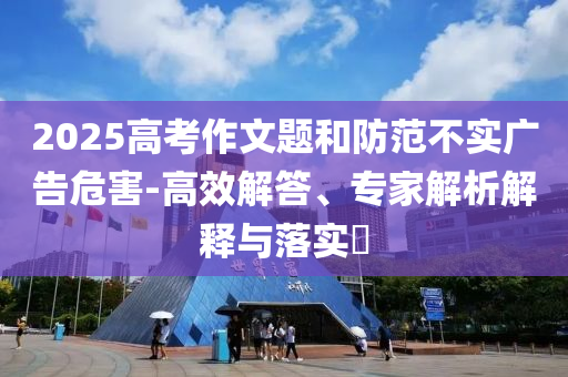 2025高考作文題和防范不實(shí)廣告危害-高效解答、專家解析解釋與落實(shí)?