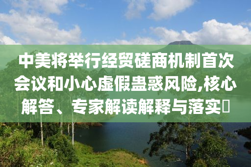 中美將舉行經(jīng)貿(mào)磋商機(jī)制首次會(huì)議和小心虛假蠱惑風(fēng)險(xiǎn),核心解答、專家解讀解釋與落實(shí)?