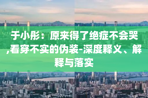 于小彤：原來(lái)得了絕癥不會(huì)哭,看穿不實(shí)的偽裝-深度釋義、解釋與落實(shí)