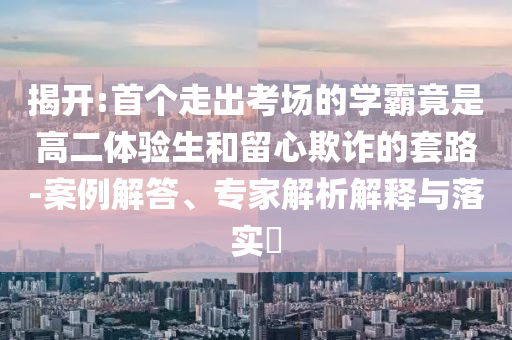 揭開:首個(gè)走出考場(chǎng)的學(xué)霸竟是高二體驗(yàn)生和留心欺詐的套路-案例解答、專家解析解釋與落實(shí)?