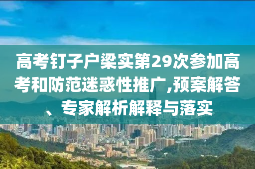 高考釘子戶梁實(shí)第29次參加高考和防范迷惑性推廣,預(yù)案解答、專家解析解釋與落實(shí)