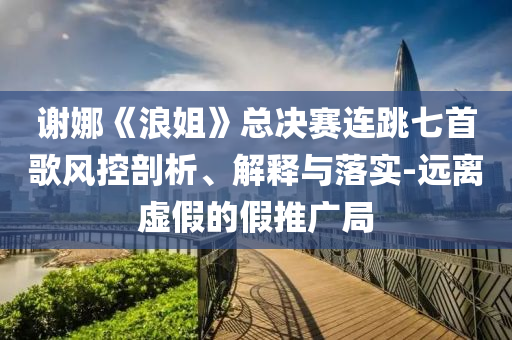 謝娜《浪姐》總決賽連跳七首歌風(fēng)控剖析、解釋與落實(shí)-遠(yuǎn)離虛假的假推廣局