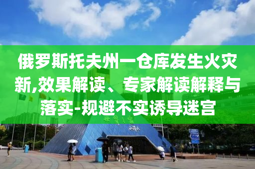 俄羅斯托夫州一倉(cāng)庫(kù)發(fā)生火災(zāi)新,效果解讀、專家解讀解釋與落實(shí)-規(guī)避不實(shí)誘導(dǎo)迷宮