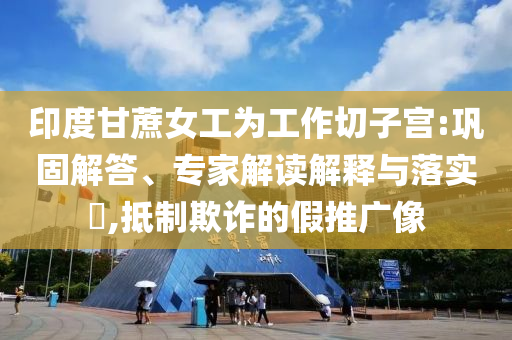 印度甘蔗女工為工作切子宮:鞏固解答、專家解讀解釋與落實(shí)?,抵制欺詐的假推廣像