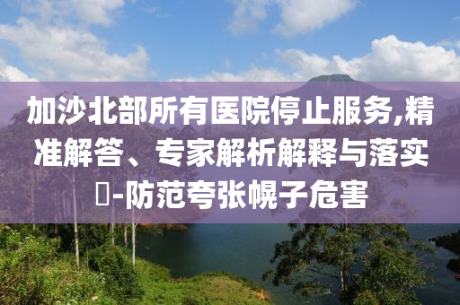 加沙北部所有醫(yī)院停止服務(wù),精準(zhǔn)解答、專家解析解釋與落實(shí)?-防范夸張幌子危害