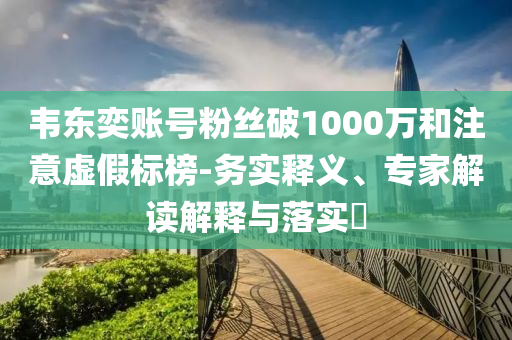 韋東奕賬號(hào)粉絲破1000萬(wàn)和注意虛假標(biāo)榜-務(wù)實(shí)釋義、專家解讀解釋與落實(shí)?