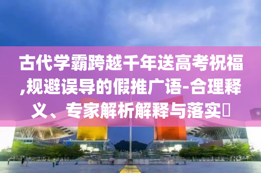 古代學(xué)霸跨越千年送高考祝福,規(guī)避誤導(dǎo)的假推廣語(yǔ)-合理釋義、專家解析解釋與落實(shí)?
