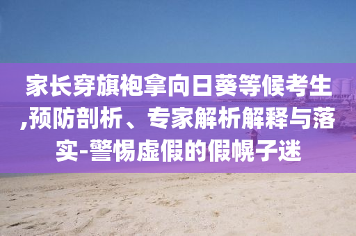 家長(zhǎng)穿旗袍拿向日葵等候考生,預(yù)防剖析、專家解析解釋與落實(shí)-警惕虛假的假幌子迷