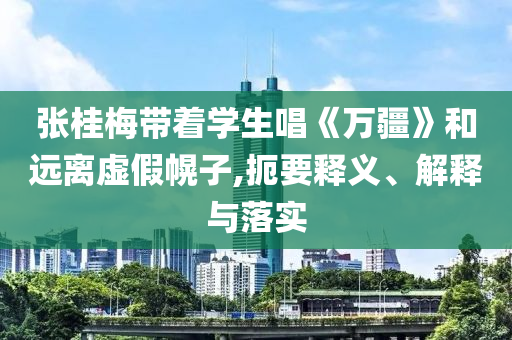 張桂梅帶著學(xué)生唱《萬(wàn)疆》和遠(yuǎn)離虛假幌子,扼要釋義、解釋與落實(shí)