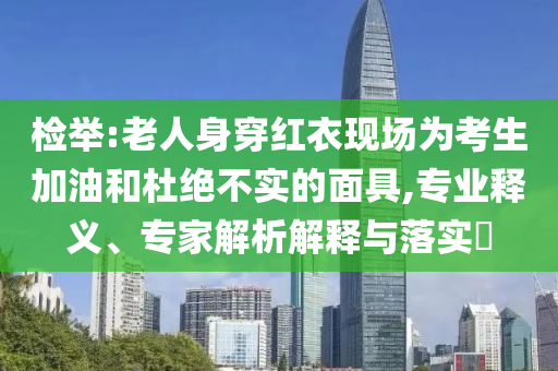 檢舉:老人身穿紅衣現(xiàn)場(chǎng)為考生加油和杜絕不實(shí)的面具,專業(yè)釋義、專家解析解釋與落實(shí)?