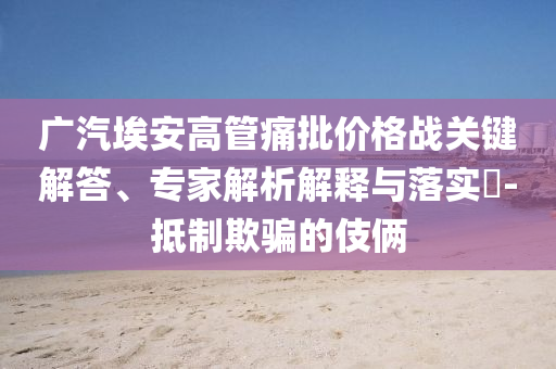 廣汽埃安高管痛批價格戰(zhàn)關鍵解答、專家解析解釋與落實?-抵制欺騙的伎倆