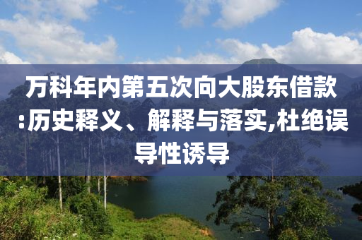 萬科年內(nèi)第五次向大股東借款:歷史釋義、解釋與落實(shí),杜絕誤導(dǎo)性誘導(dǎo)