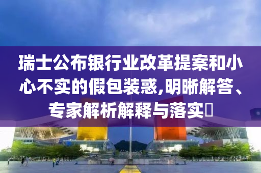 瑞士公布銀行業(yè)改革提案和小心不實(shí)的假包裝惑,明晰解答、專家解析解釋與落實(shí)?