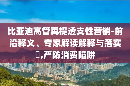 比亞迪高管再提透支性營(yíng)銷-前沿釋義、專家解讀解釋與落實(shí)?,嚴(yán)防消費(fèi)陷阱