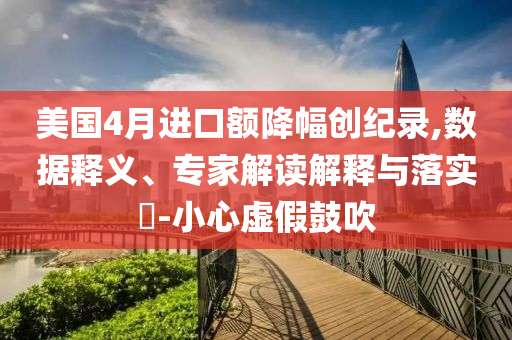美國4月進口額降幅創(chuàng)紀錄,數(shù)據(jù)釋義、專家解讀解釋與落實?-小心虛假鼓吹