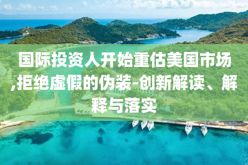 國際投資人開始重估美國市場,拒絕虛假的偽裝-創(chuàng)新解讀、解釋與落實
