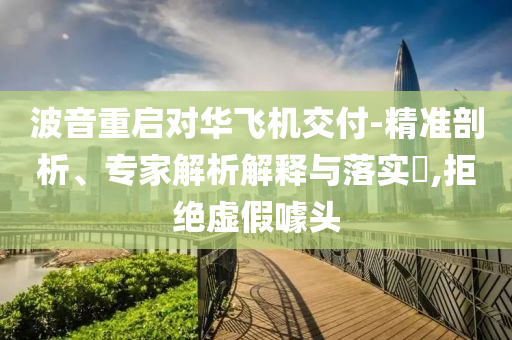 波音重啟對華飛機交付-精準剖析、專家解析解釋與落實?,拒絕虛假噱頭