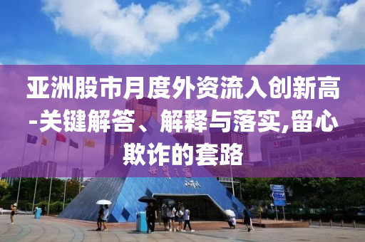 亞洲股市月度外資流入創(chuàng)新高-關(guān)鍵解答、解釋與落實,留心欺詐的套路