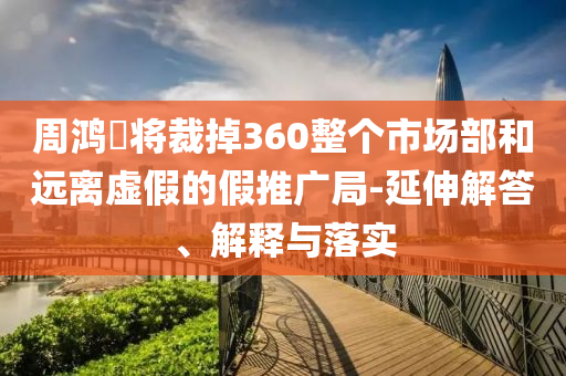 周鴻祎將裁掉360整個市場部和遠離虛假的假推廣局-延伸解答、解釋與落實
