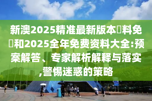 新澳2025精準(zhǔn)最新版本資料免費(fèi)和2025全年免費(fèi)資料大全:預(yù)案解答、專家解析解釋與落實(shí),警惕迷惑的策略