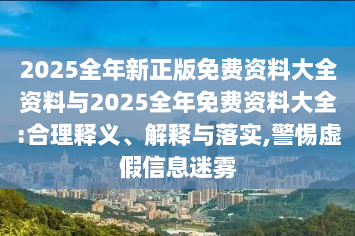 2025全年新正版免費(fèi)資料大全資料與2025全年免費(fèi)資料大全:合理釋義、解釋與落實(shí),警惕虛假信息迷霧