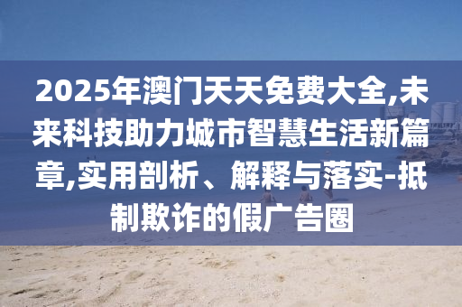 2025年澳門天天免費(fèi)大全,未來(lái)科技助力城市智慧生活新篇章,實(shí)用剖析、解釋與落實(shí)-抵制欺詐的假?gòu)V告圈