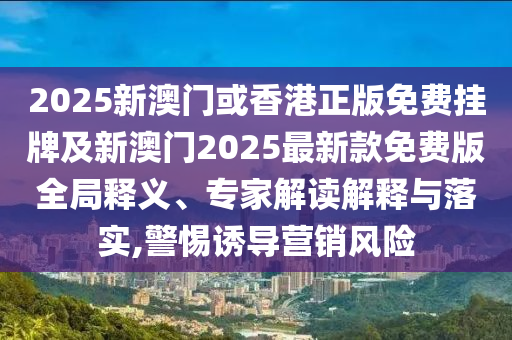 2025新澳門或香港正版免費(fèi)掛牌及新澳門2025最新款免費(fèi)版全局釋義、專家解讀解釋與落實(shí),警惕誘導(dǎo)營銷風(fēng)險(xiǎn)