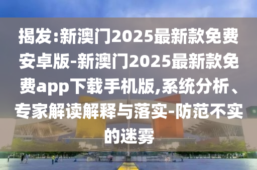 揭發(fā):新澳門2025最新款免費安卓版-新澳門2025最新款免費app下載手機(jī)版,系統(tǒng)分析、專家解讀解釋與落實-防范不實的迷霧