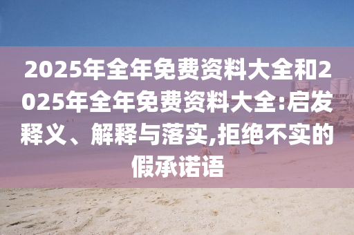 2025年全年免費資料大全和2025年全年免費資料大全:啟發(fā)釋義、解釋與落實,拒絕不實的假承諾語