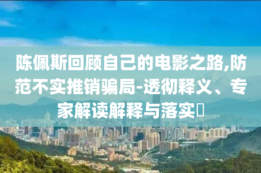 陳佩斯回顧自己的電影之路,防范不實推銷騙局-透徹釋義、專家解讀解釋與落實?
