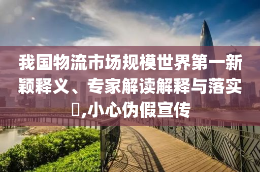 我國物流市場規(guī)模世界第一新穎釋義、專家解讀解釋與落實?,小心偽假宣傳