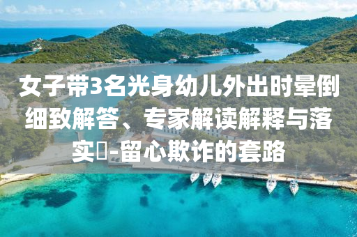 女子帶3名光身幼兒外出時(shí)暈倒細(xì)致解答、專家解讀解釋與落實(shí)?-留心欺詐的套路