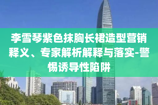 李雪琴紫色抹胸長裙造型營銷釋義、專家解析解釋與落實-警惕誘導性陷阱