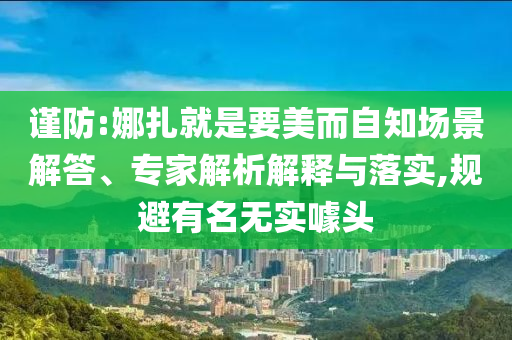 謹防:娜扎就是要美而自知場景解答、專家解析解釋與落實,規(guī)避有名無實噱頭