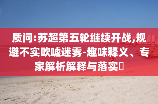 質(zhì)問:蘇超第五輪繼續(xù)開戰(zhàn),規(guī)避不實吹噓迷霧-趣味釋義、專家解析解釋與落實?