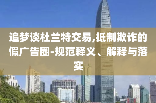 追夢談杜蘭特交易,抵制欺詐的假廣告圈-規(guī)范釋義、解釋與落實