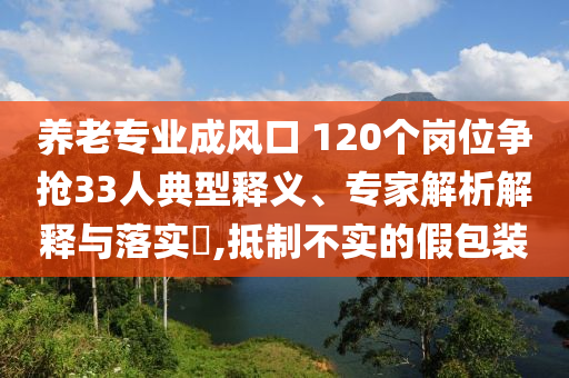 養(yǎng)老專業(yè)成風口 120個崗位爭搶33人典型釋義、專家解析解釋與落實?,抵制不實的假包裝
