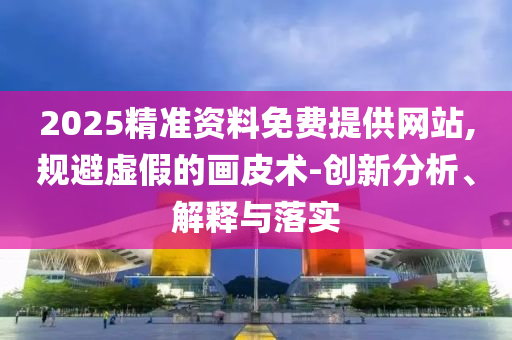 2025精準(zhǔn)資料免費(fèi)提供網(wǎng)站,規(guī)避虛假的畫皮術(shù)-創(chuàng)新分析、解釋與落實(shí)