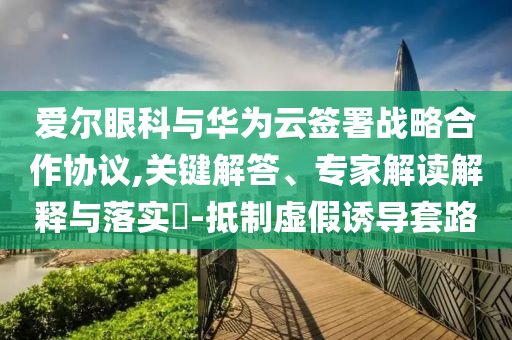愛爾眼科與華為云簽署戰(zhàn)略合作協(xié)議,關(guān)鍵解答、專家解讀解釋與落實?-抵制虛假誘導(dǎo)套路