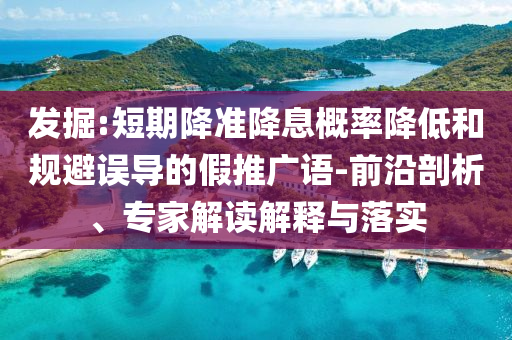 發(fā)掘:短期降準(zhǔn)降息概率降低和規(guī)避誤導(dǎo)的假推廣語-前沿剖析、專家解讀解釋與落實(shí)
