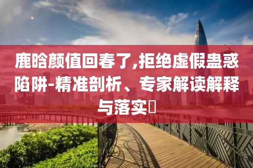 鹿晗顏值回春了,拒絕虛假蠱惑陷阱-精準(zhǔn)剖析、專家解讀解釋與落實(shí)?