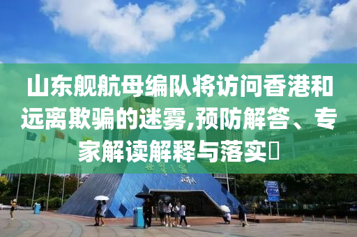 山東艦航母編隊(duì)將訪(fǎng)問(wèn)香港和遠(yuǎn)離欺騙的迷霧,預(yù)防解答、專(zhuān)家解讀解釋與落實(shí)?