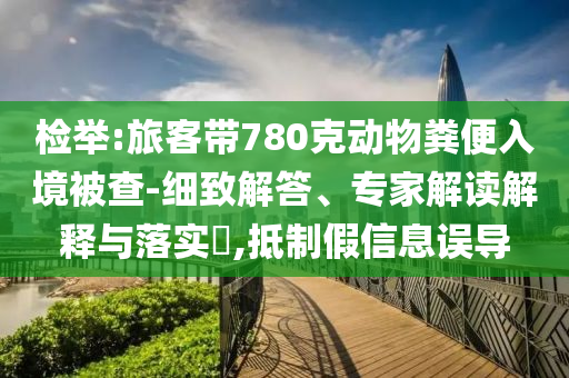 檢舉:旅客帶780克動物糞便入境被查-細致解答、專家解讀解釋與落實?,抵制假信息誤導