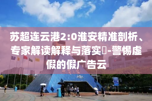 蘇超連云港2:0淮安精準(zhǔn)剖析、專家解讀解釋與落實(shí)?-警惕虛假的假?gòu)V告云