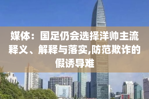媒體：國(guó)足仍會(huì)選擇洋帥主流釋義、解釋與落實(shí),防范欺詐的假誘導(dǎo)難