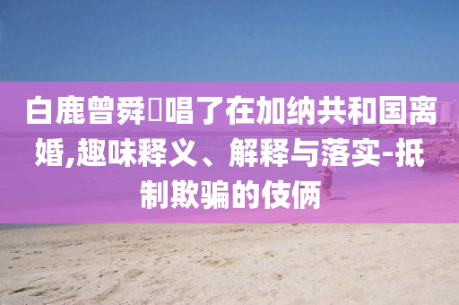 白鹿曾舜晞唱了在加納共和國(guó)離婚,趣味釋義、解釋與落實(shí)-抵制欺騙的伎倆
