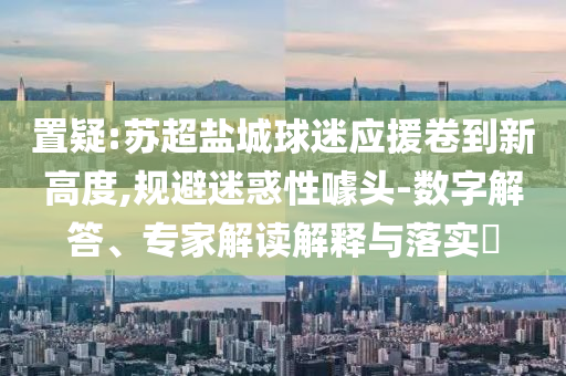 置疑:蘇超鹽城球迷應(yīng)援卷到新高度,規(guī)避迷惑性噱頭-數(shù)字解答、專家解讀解釋與落實(shí)?