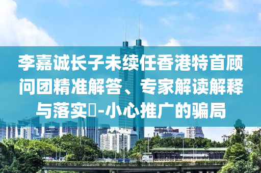 李嘉誠長子未續(xù)任香港特首顧問團精準解答、專家解讀解釋與落實?-小心推廣的騙局