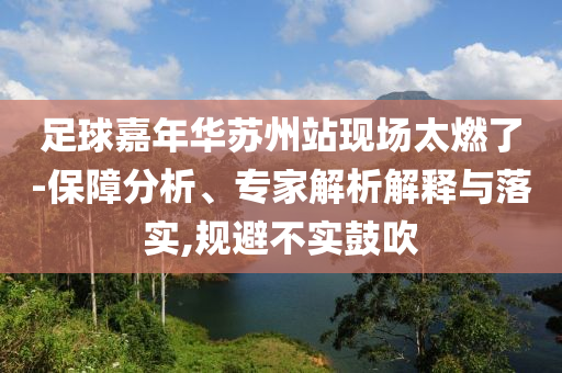 足球嘉年華蘇州站現(xiàn)場太燃了-保障分析、專家解析解釋與落實(shí),規(guī)避不實(shí)鼓吹