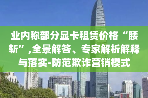 業(yè)內稱部分顯卡租賃價格“腰斬”,全景解答、專家解析解釋與落實-防范欺詐營銷模式